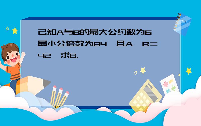 已知A与B的最大公约数为6,最小公倍数为84,且A×B＝42,求B.