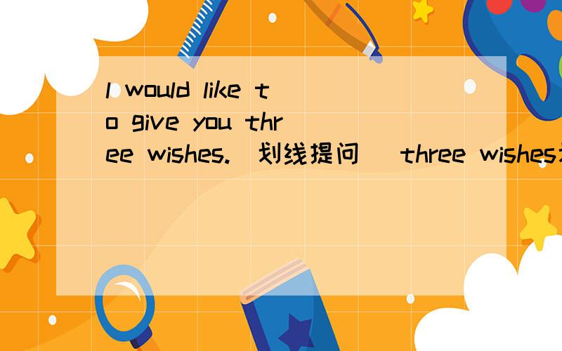 l would like to give you three wishes.(划线提问） three wishes划线