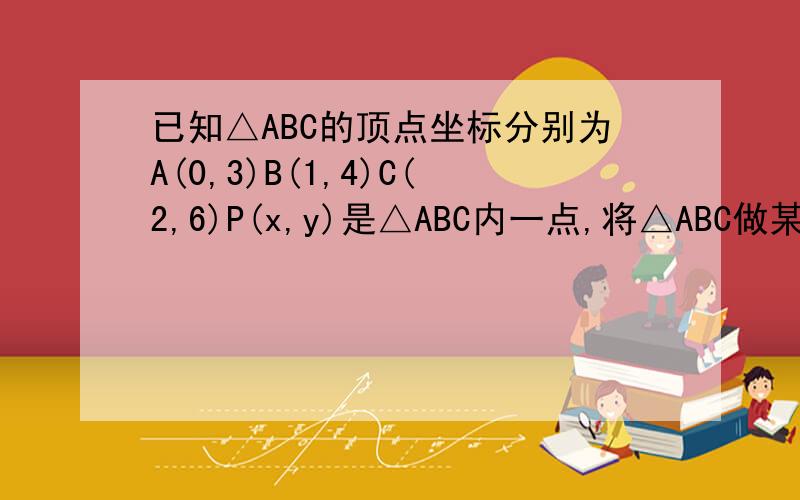 已知△ABC的顶点坐标分别为A(0,3)B(1,4)C(2,6)P(x,y)是△ABC内一点,将△ABC做某种变换,得△