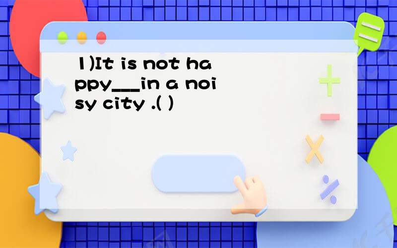 1)It is not happy___in a noisy city .( )