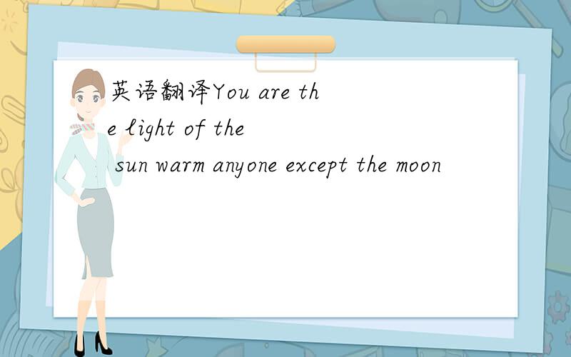 英语翻译You are the light of the sun warm anyone except the moon