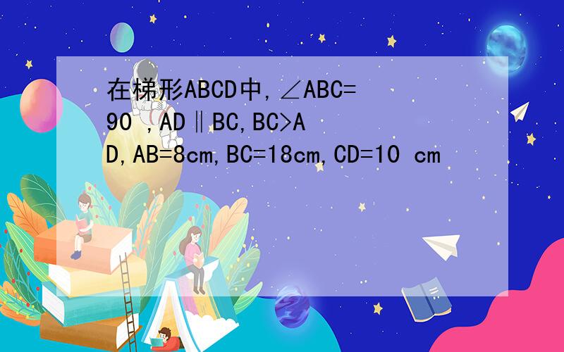 在梯形ABCD中,∠ABC=90 ,AD‖BC,BC>AD,AB=8cm,BC=18cm,CD=10 cm