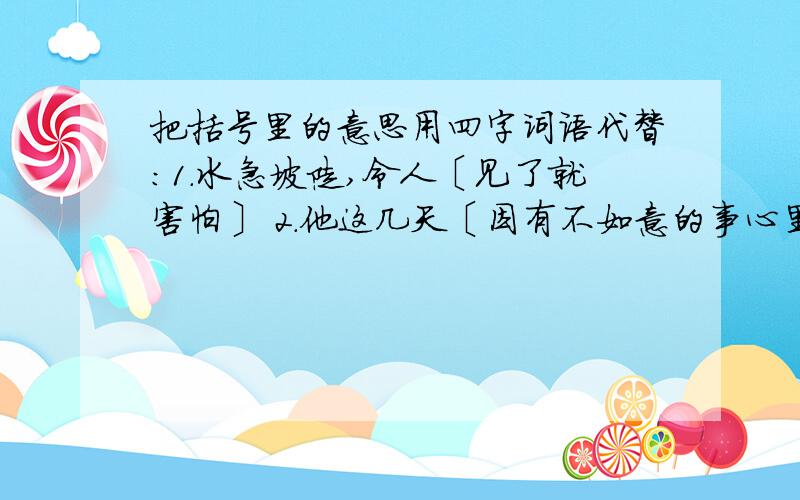 把括号里的意思用四字词语代替：1.水急坡陡,令人〔见了就害怕〕 2.他这几天〔因有不如意的事心里不快...