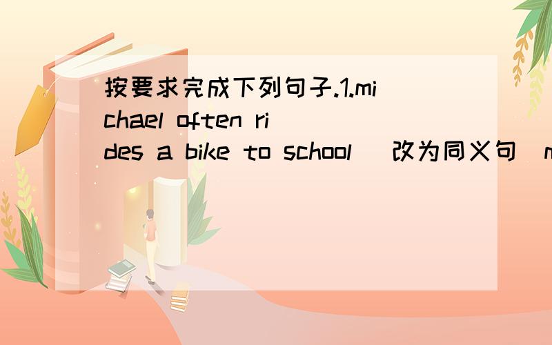 按要求完成下列句子.1.michael often rides a bike to school （改为同义句）mich