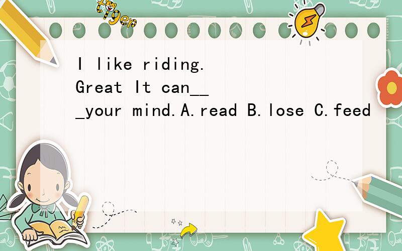 I like riding.Great It can___your mind.A.read B.lose C.feed