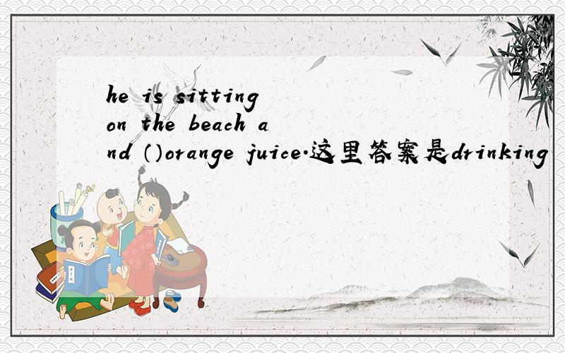 he is sitting on the beach and （）orange juice.这里答案是drinking
