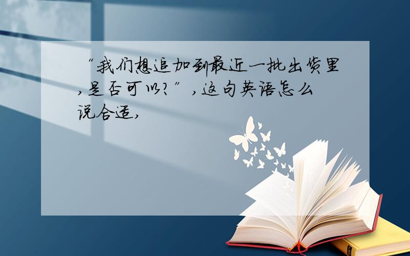 “我们想追加到最近一批出货里,是否可以?”,这句英语怎么说合适,