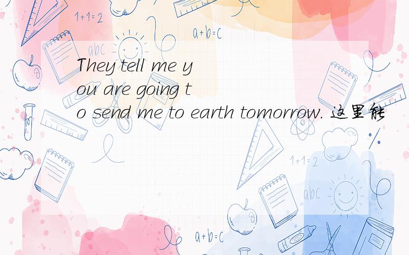 They tell me you are going to send me to earth tomorrow. 这里能
