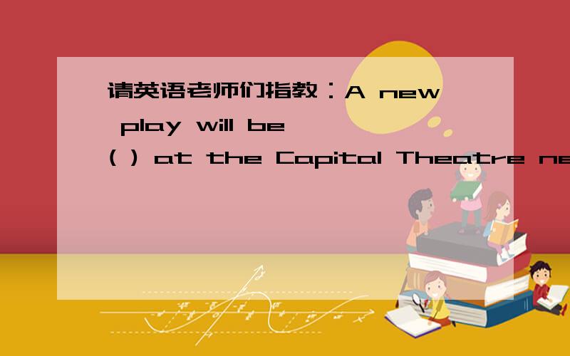 请英语老师们指教：A new play will be ( ) at the Capital Theatre next