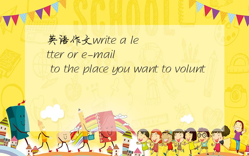 英语作文write a letter or e-mail to the place you want to volunt