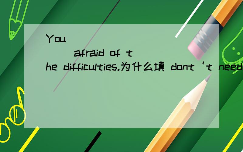 You ____________ afraid of the difficulties.为什么填 dont‘t need