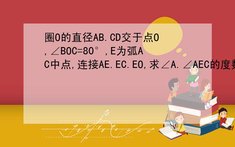 圈O的直径AB.CD交于点O,∠BOC=80°,E为弧AC中点,连接AE.EC.EO,求∠A.∠AEC的度数