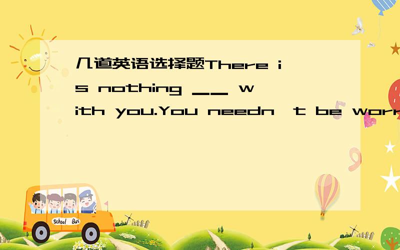 几道英语选择题There is nothing ▁▁ with you.You needn't be worried.A