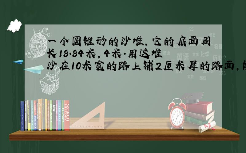 一个圆锥形的沙堆,它的底面周长18.84米,4米.用这堆沙在10米宽的路上铺2厘米厚的路面,能铺多少米?