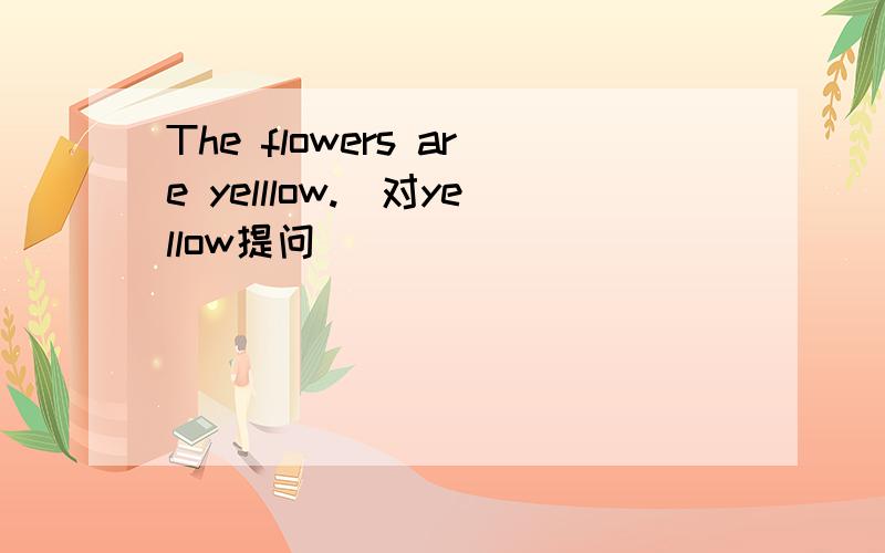 The flowers are yelllow.(对yellow提问