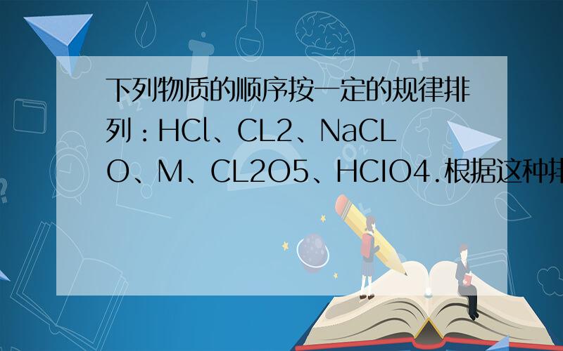 下列物质的顺序按一定的规律排列：HCl、CL2、NaCLO、M、CL2O5、HCIO4.根据这种排列规律,M是.