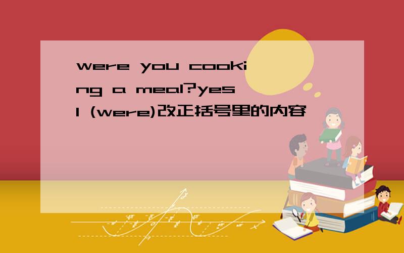 were you cooking a meal?yes l (were)改正括号里的内容