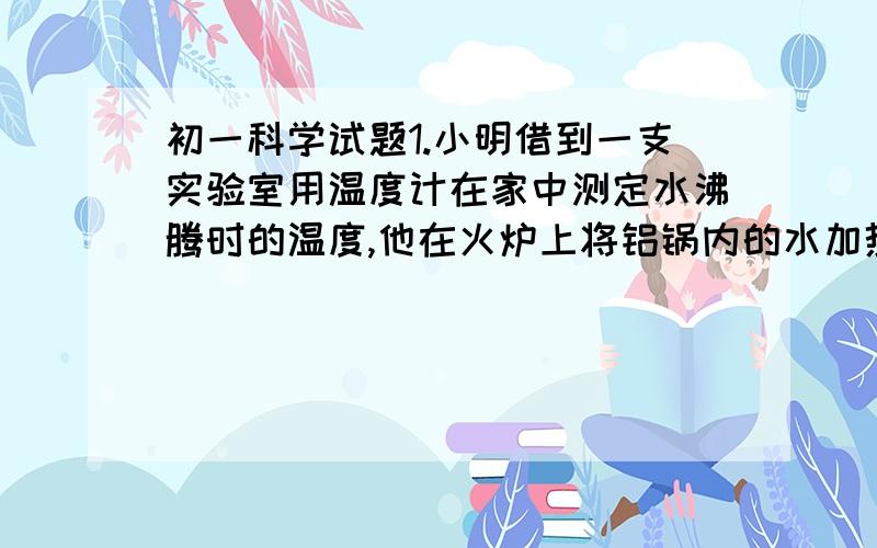 初一科学试题1.小明借到一支实验室用温度计在家中测定水沸腾时的温度,他在火炉上将铝锅内的水加热到沸腾,再将温度计插入水中