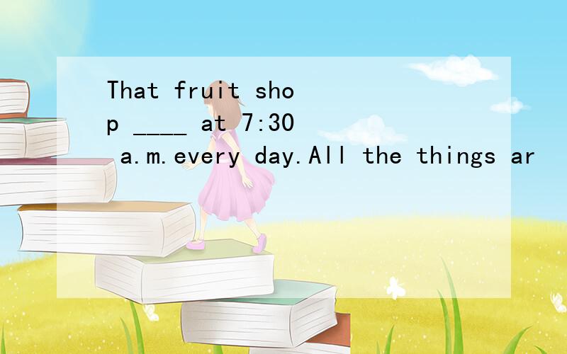 That fruit shop ____ at 7:30 a.m.every day.All the things ar