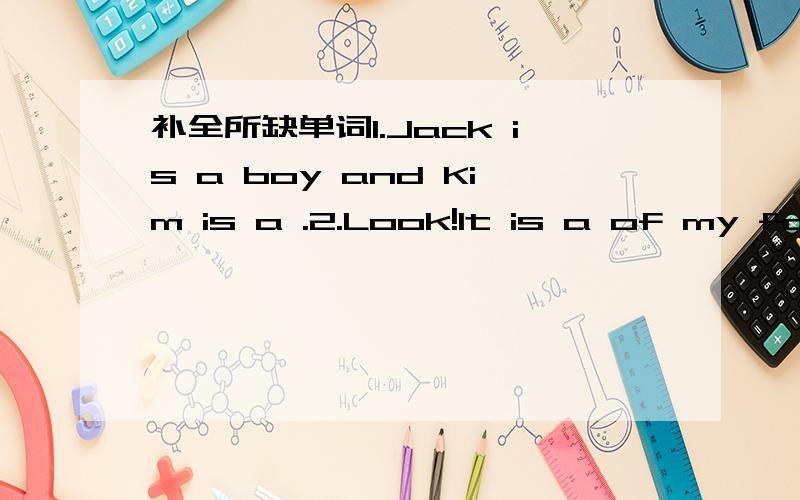 补全所缺单词1.Jack is a boy and Kim is a .2.Look!It is a of my fam
