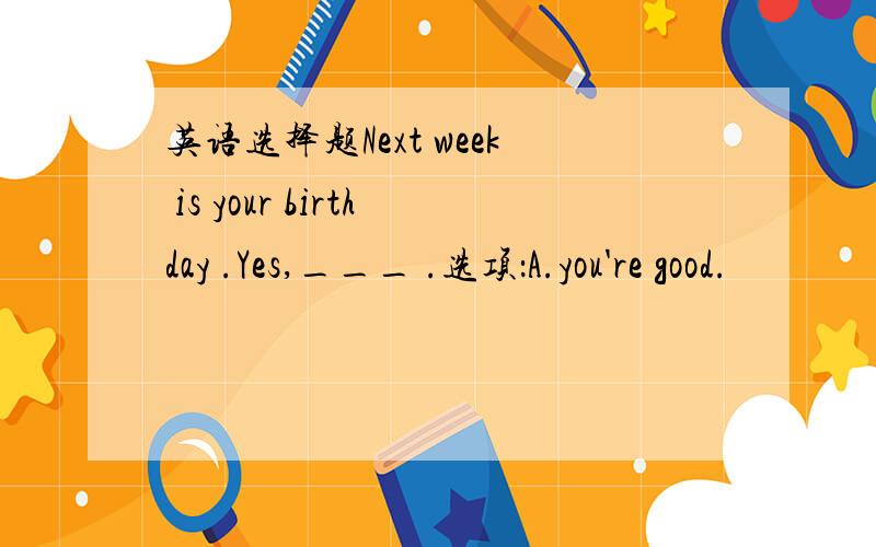 英语选择题Next week is your birthday .Yes,___ .选项：A.you're good.