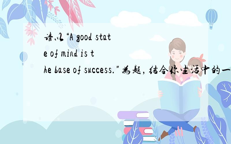 请以“A good state of mind is the base of success.”为题，结合你生活中的一个
