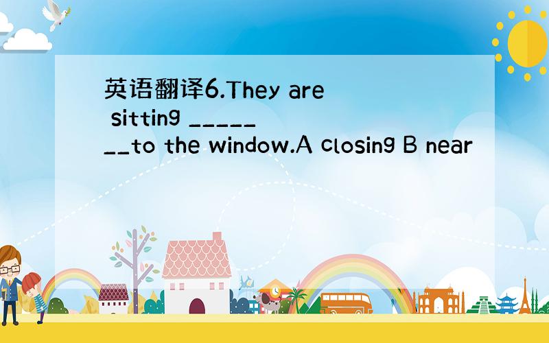 英语翻译6.They are sitting _______to the window.A closing B near