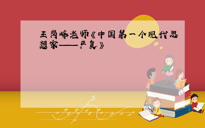 王岗峰老师《中国第一个现代思想家——严复》