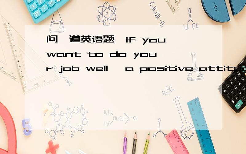 问一道英语题…If you want to do your job well ,a positive attitude