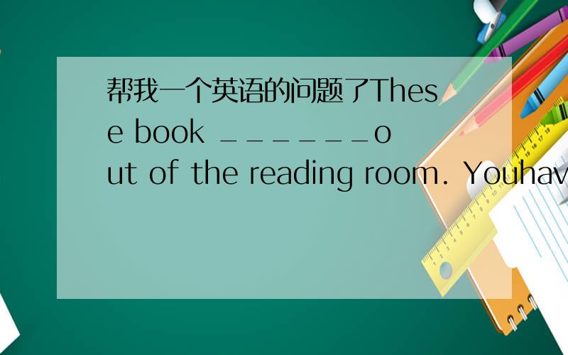 帮我一个英语的问题了These book ______out of the reading room. Youhave