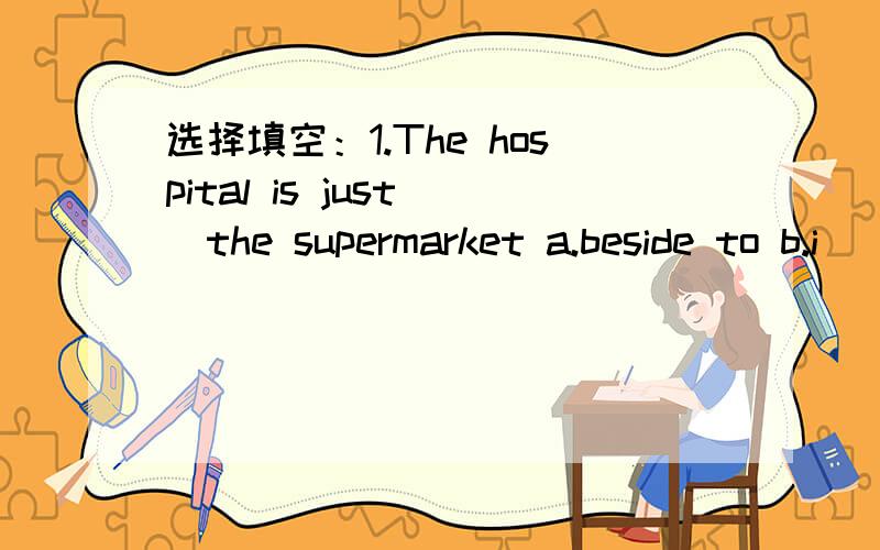 选择填空：1.The hospital is just__the supermarket a.beside to b.i