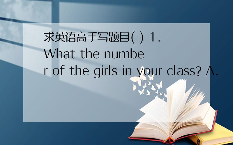 求英语高手写题目( ) 1.What the number of the girls in your class? A.