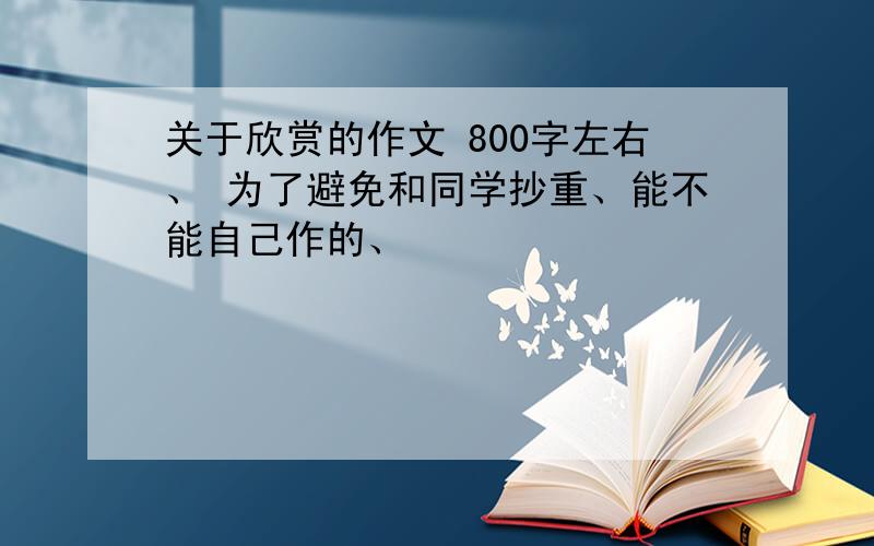 关于欣赏的作文 800字左右、 为了避免和同学抄重、能不能自己作的、