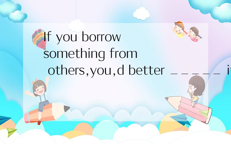 If you borrow something from others,you,d better _____ it to