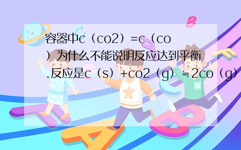 容器中c（co2）=c（co）为什么不能说明反应达到平衡.反应是c（s）+co2（g）≒2co（g）