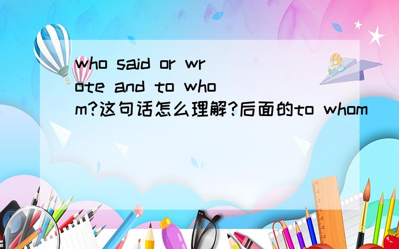 who said or wrote and to whom?这句话怎么理解?后面的to whom