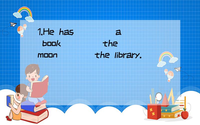 1.He has ____a book ____the moon____the library.