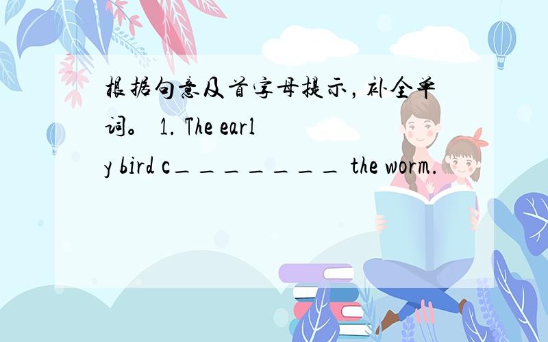 根据句意及首字母提示，补全单词。 1. The early bird c_______ the worm.