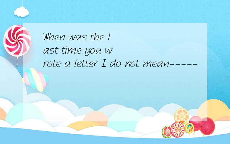 When was the last time you wrote a letter I do not mean-----