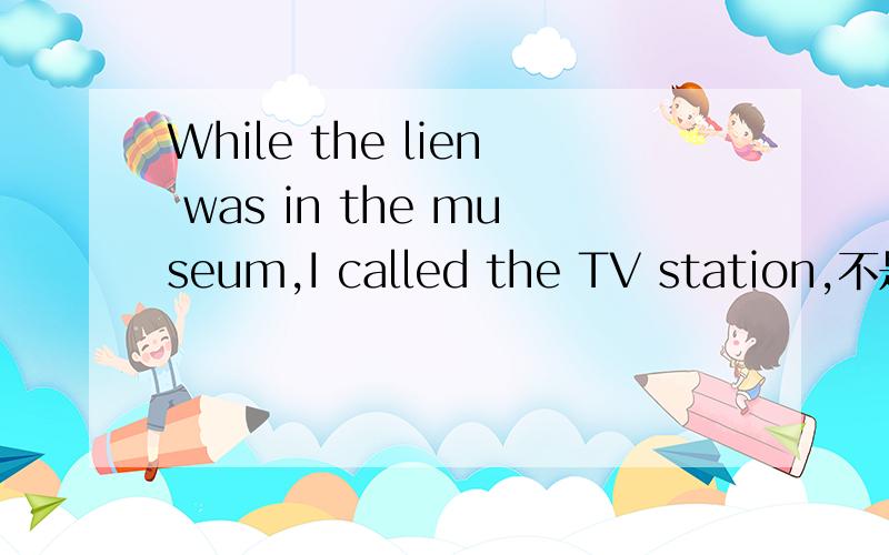 While the lien was in the museum,I called the TV station,不是w