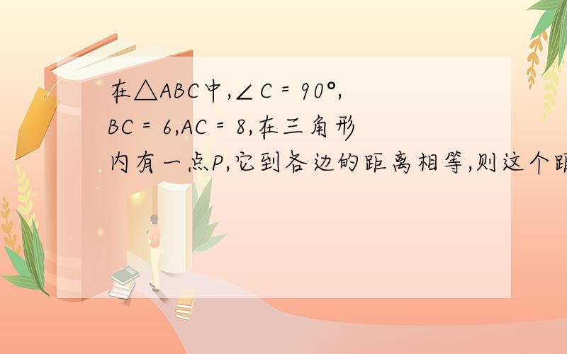 在△ABC中,∠C＝90°,BC＝6,AC＝8,在三角形内有一点P,它到各边的距离相等,则这个距离是――