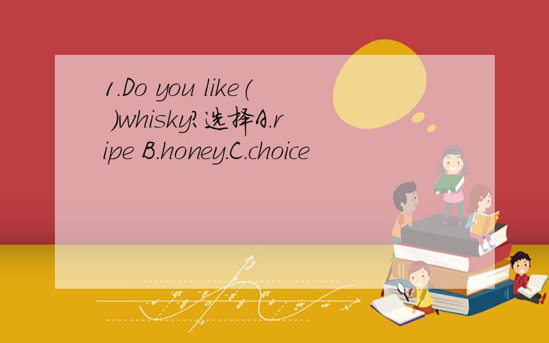 1.Do you like( )whisky?选择A.ripe B.honey.C.choice