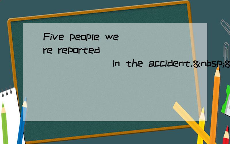 Five people were reported ________ in the accident. &nb