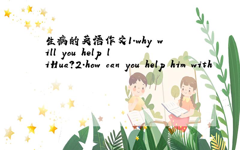 生病的英语作文1.why will you help liHua?2.how can you help him with