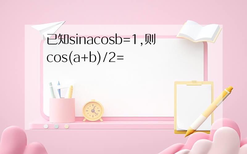 已知sinacosb=1,则cos(a+b)/2=
