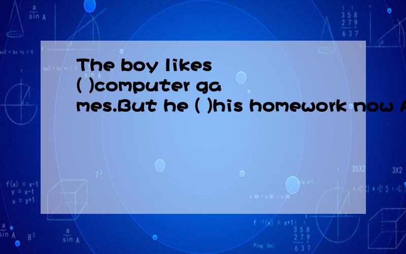 The boy likes ( )computer games.But he ( )his homework now A