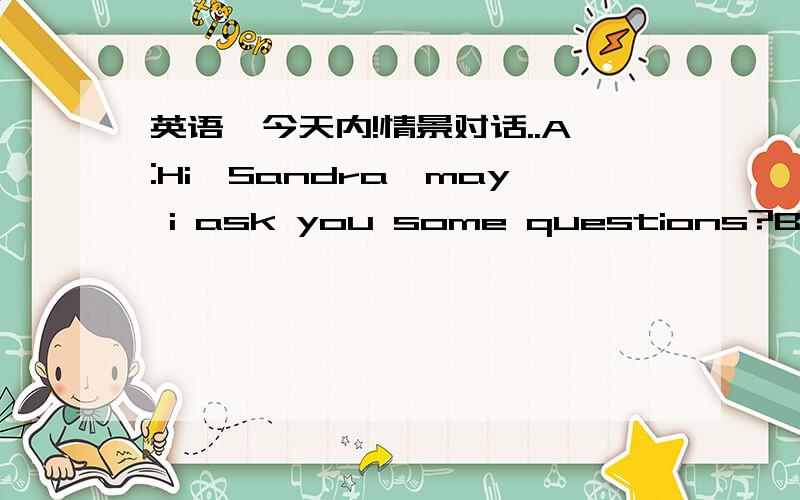 英语,今天内!情景对话..A:Hi,Sandra,may i ask you some questions?B:Cert