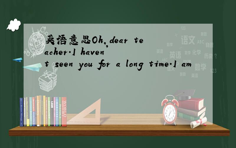 英语意思Oh,dear teacher.I haven't seen you for a long time.I am