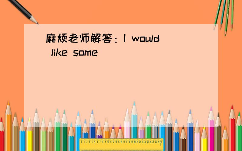 麻烦老师解答：I would like some __