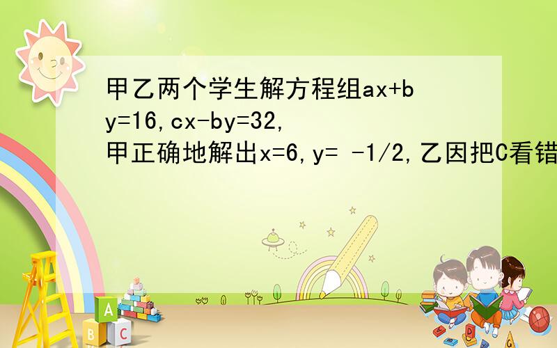 甲乙两个学生解方程组ax+by=16,cx-by=32,甲正确地解出x=6,y= -1/2,乙因把C看错而得到解是x=7